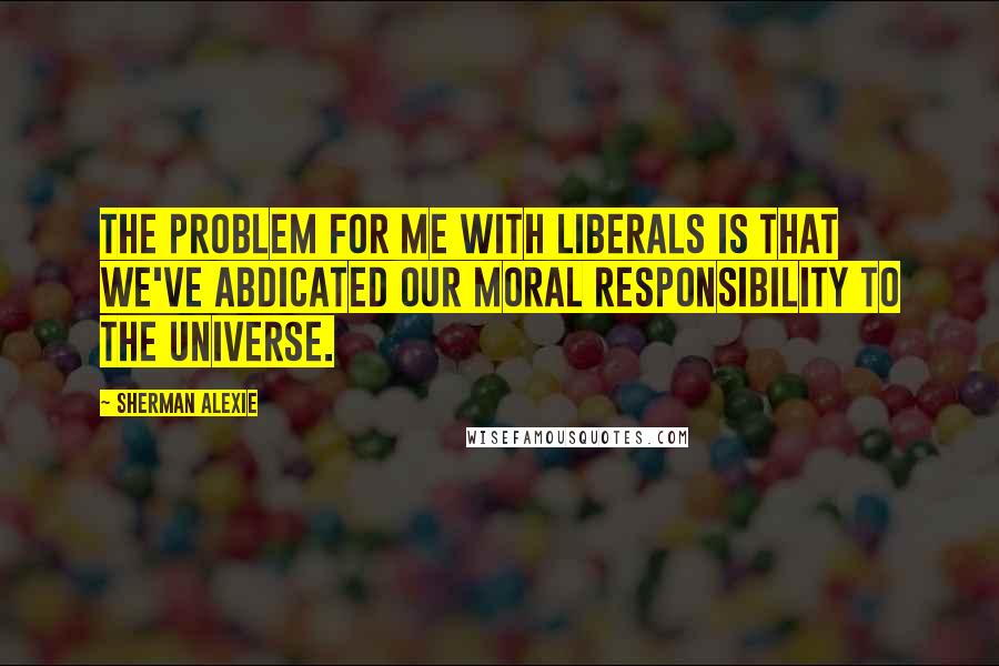 Sherman Alexie Quotes: The problem for me with liberals is that we've abdicated our moral responsibility to the universe.