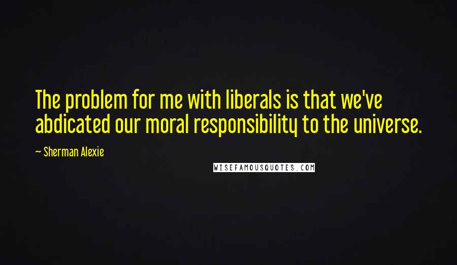 Sherman Alexie Quotes: The problem for me with liberals is that we've abdicated our moral responsibility to the universe.