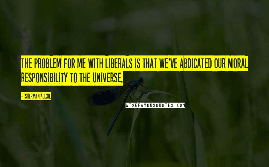 Sherman Alexie Quotes: The problem for me with liberals is that we've abdicated our moral responsibility to the universe.