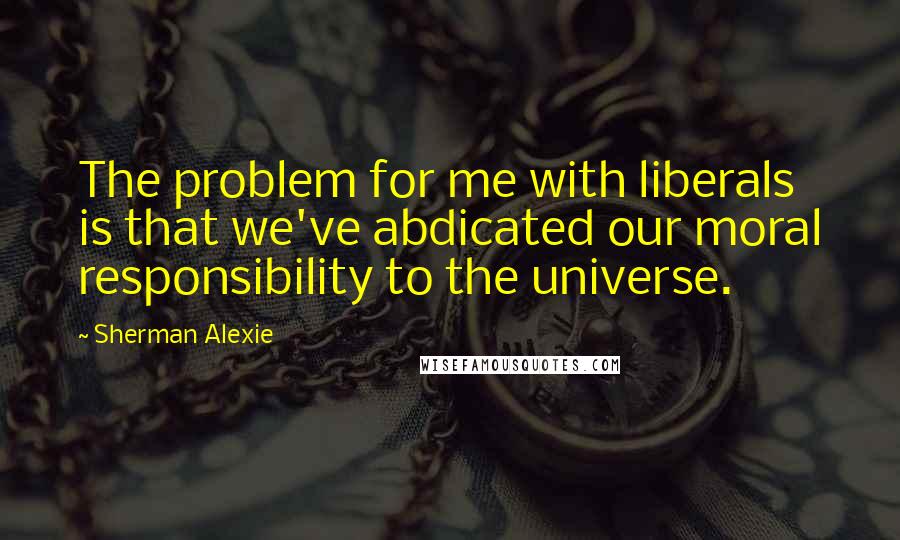 Sherman Alexie Quotes: The problem for me with liberals is that we've abdicated our moral responsibility to the universe.