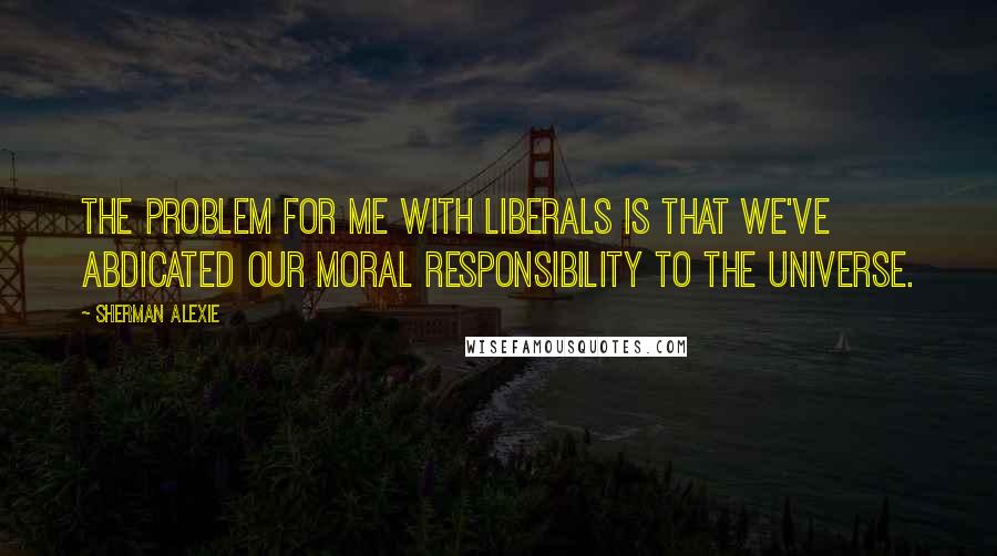 Sherman Alexie Quotes: The problem for me with liberals is that we've abdicated our moral responsibility to the universe.