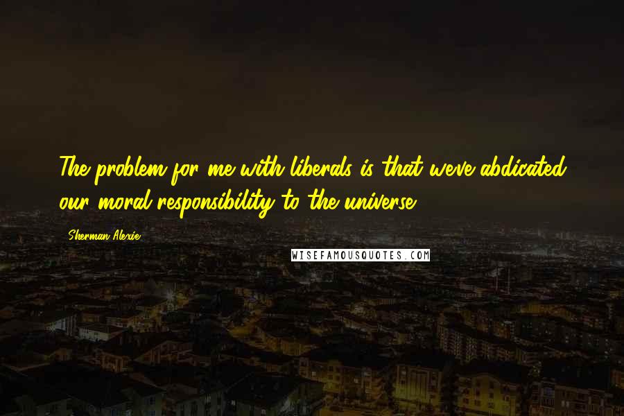 Sherman Alexie Quotes: The problem for me with liberals is that we've abdicated our moral responsibility to the universe.