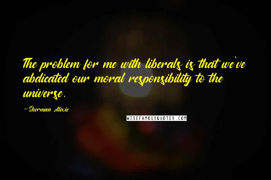 Sherman Alexie Quotes: The problem for me with liberals is that we've abdicated our moral responsibility to the universe.