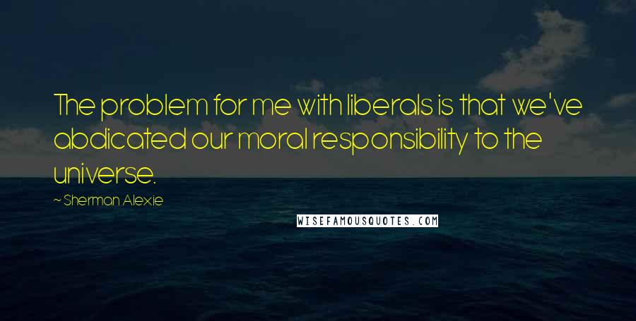 Sherman Alexie Quotes: The problem for me with liberals is that we've abdicated our moral responsibility to the universe.