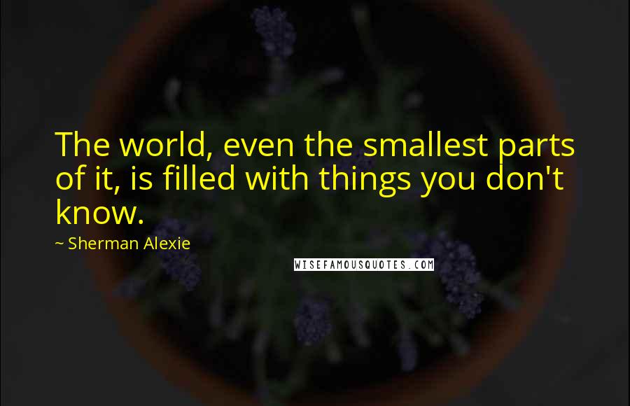 Sherman Alexie Quotes: The world, even the smallest parts of it, is filled with things you don't know.