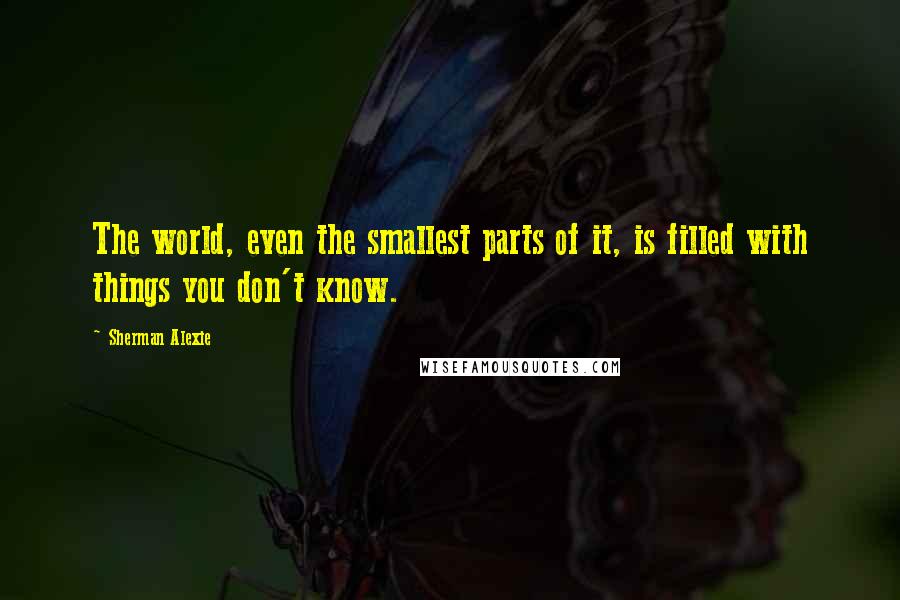 Sherman Alexie Quotes: The world, even the smallest parts of it, is filled with things you don't know.