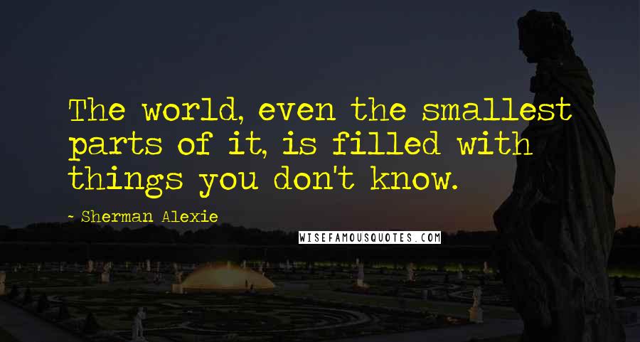 Sherman Alexie Quotes: The world, even the smallest parts of it, is filled with things you don't know.