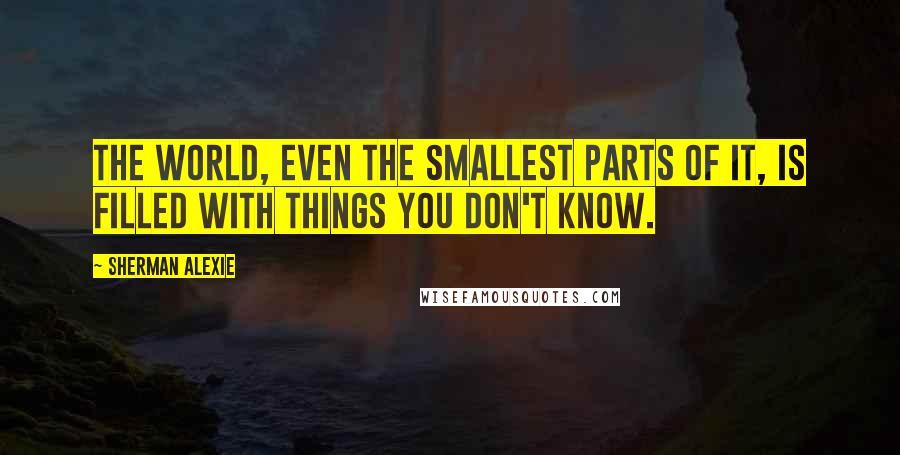 Sherman Alexie Quotes: The world, even the smallest parts of it, is filled with things you don't know.