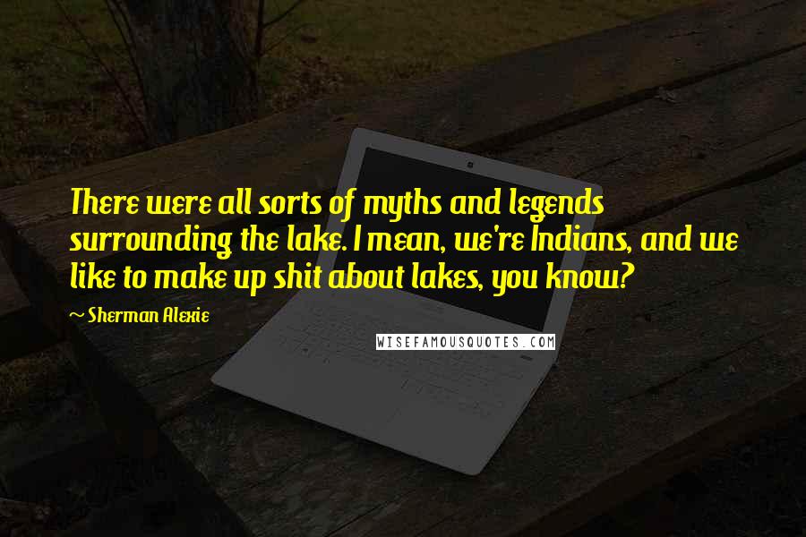 Sherman Alexie Quotes: There were all sorts of myths and legends surrounding the lake. I mean, we're Indians, and we like to make up shit about lakes, you know?