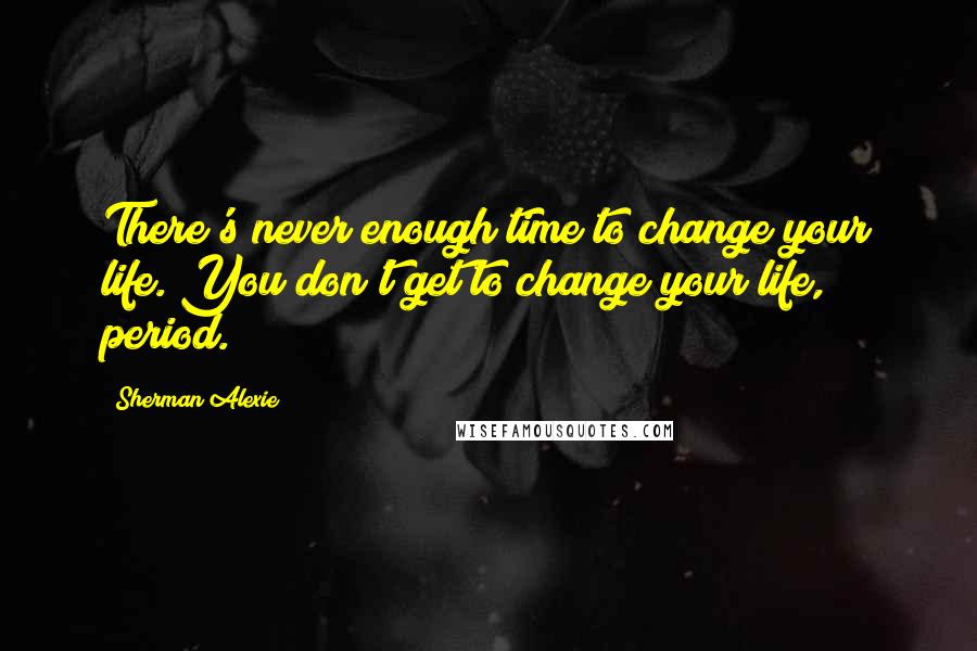Sherman Alexie Quotes: There's never enough time to change your life. You don't get to change your life, period.