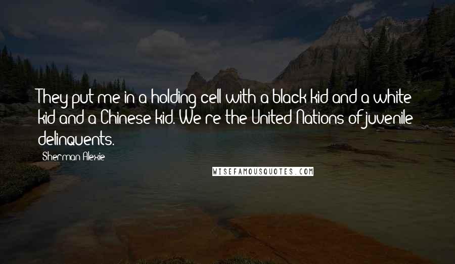 Sherman Alexie Quotes: They put me in a holding cell with a black kid and a white kid and a Chinese kid. We're the United Nations of juvenile delinquents.