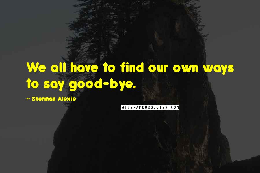 Sherman Alexie Quotes: We all have to find our own ways to say good-bye.