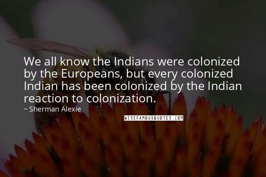 Sherman Alexie Quotes: We all know the Indians were colonized by the Europeans, but every colonized Indian has been colonized by the Indian reaction to colonization.