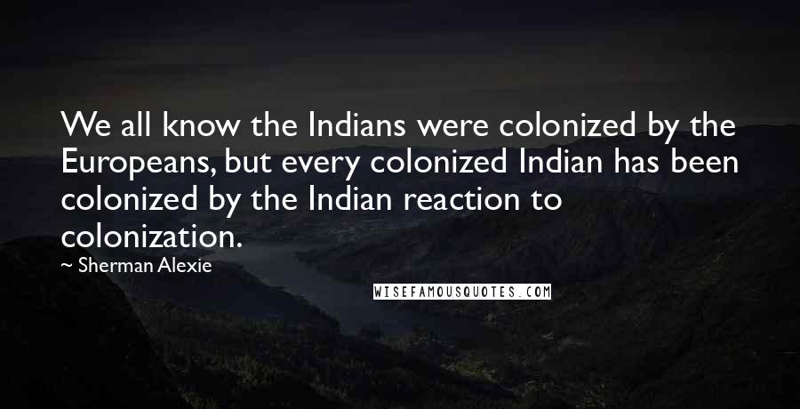 Sherman Alexie Quotes: We all know the Indians were colonized by the Europeans, but every colonized Indian has been colonized by the Indian reaction to colonization.