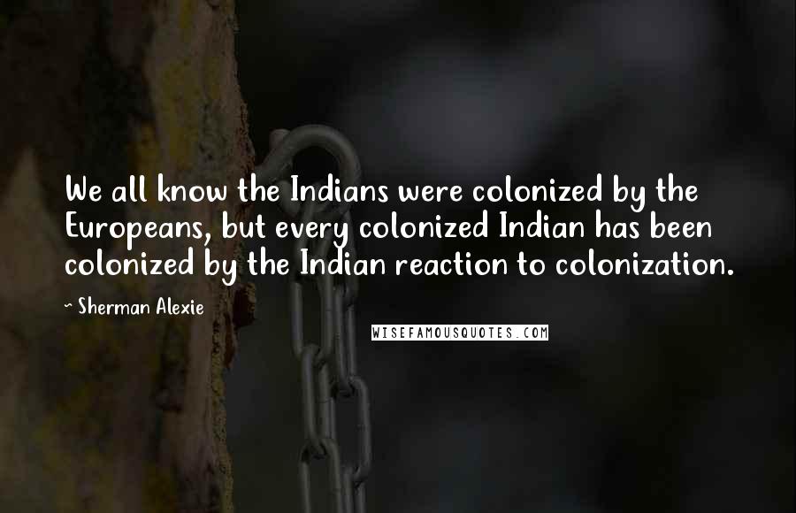 Sherman Alexie Quotes: We all know the Indians were colonized by the Europeans, but every colonized Indian has been colonized by the Indian reaction to colonization.