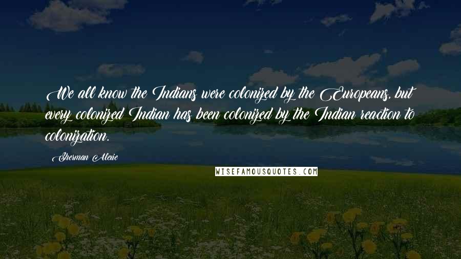 Sherman Alexie Quotes: We all know the Indians were colonized by the Europeans, but every colonized Indian has been colonized by the Indian reaction to colonization.