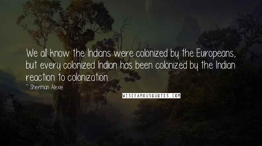 Sherman Alexie Quotes: We all know the Indians were colonized by the Europeans, but every colonized Indian has been colonized by the Indian reaction to colonization.