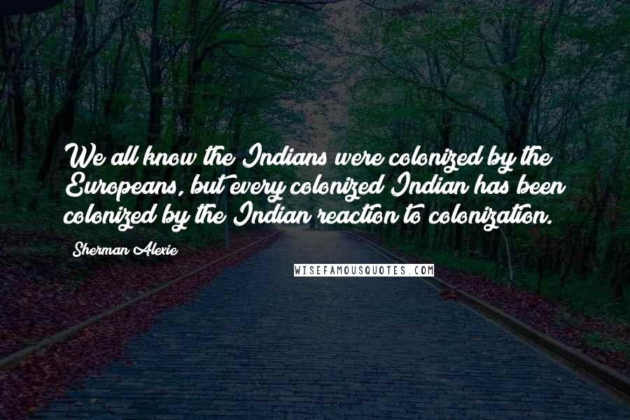 Sherman Alexie Quotes: We all know the Indians were colonized by the Europeans, but every colonized Indian has been colonized by the Indian reaction to colonization.