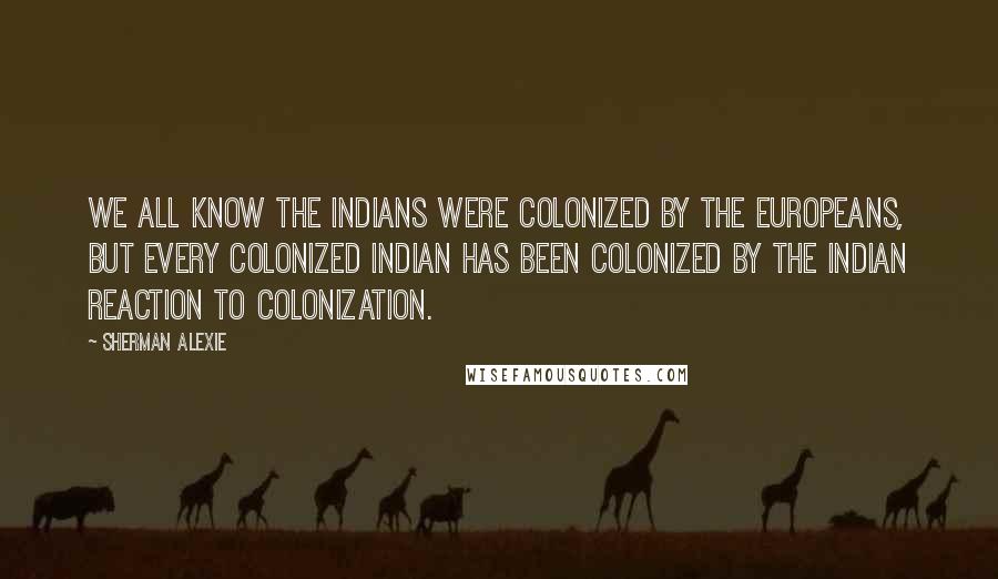 Sherman Alexie Quotes: We all know the Indians were colonized by the Europeans, but every colonized Indian has been colonized by the Indian reaction to colonization.