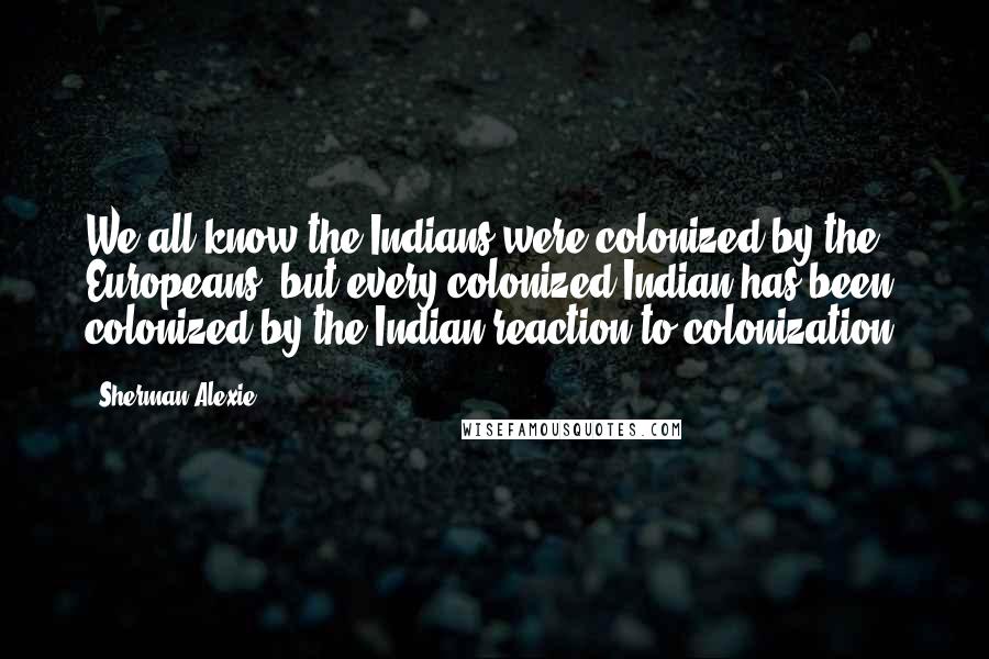 Sherman Alexie Quotes: We all know the Indians were colonized by the Europeans, but every colonized Indian has been colonized by the Indian reaction to colonization.