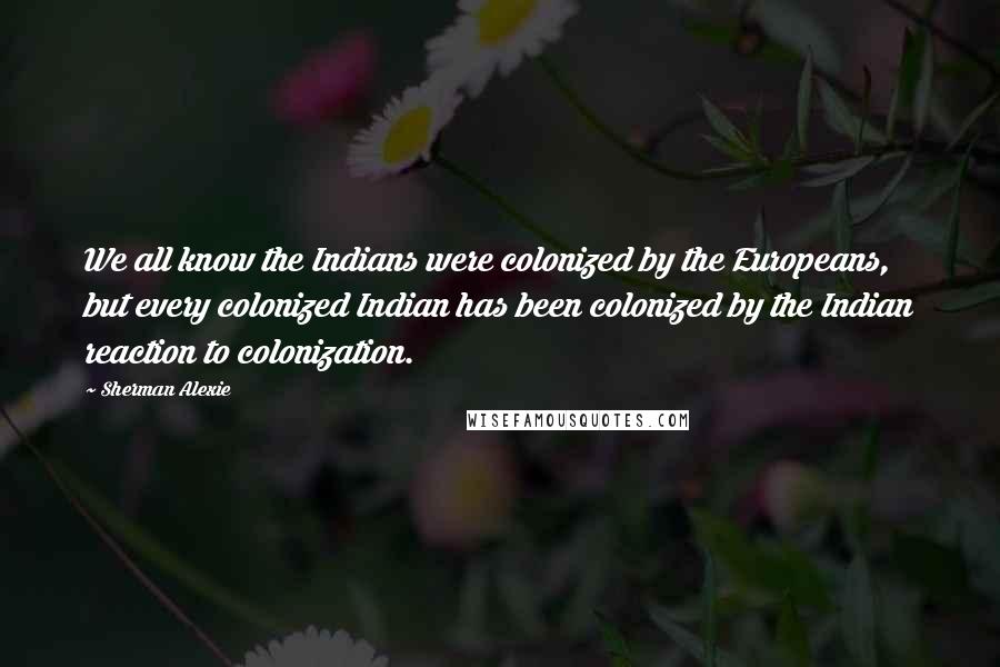 Sherman Alexie Quotes: We all know the Indians were colonized by the Europeans, but every colonized Indian has been colonized by the Indian reaction to colonization.