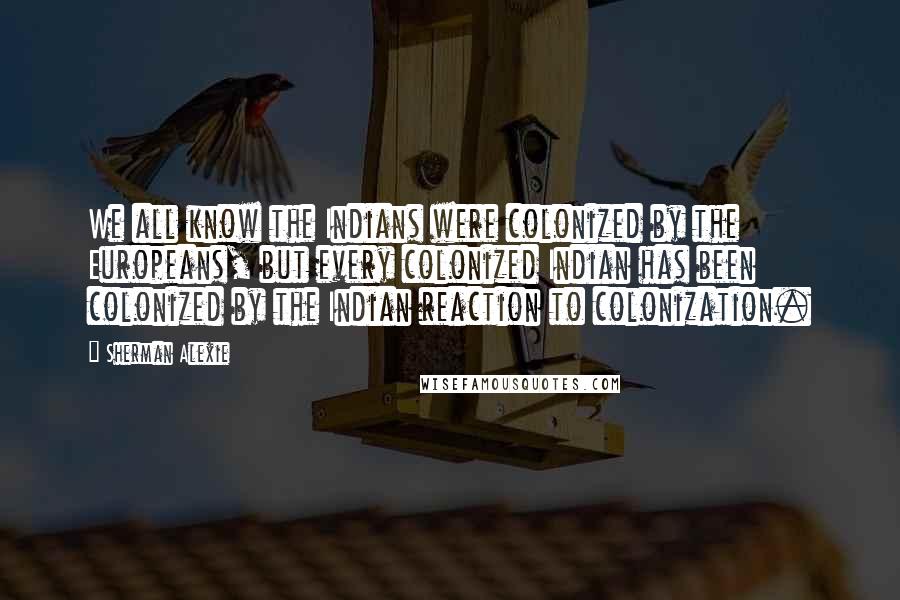 Sherman Alexie Quotes: We all know the Indians were colonized by the Europeans, but every colonized Indian has been colonized by the Indian reaction to colonization.