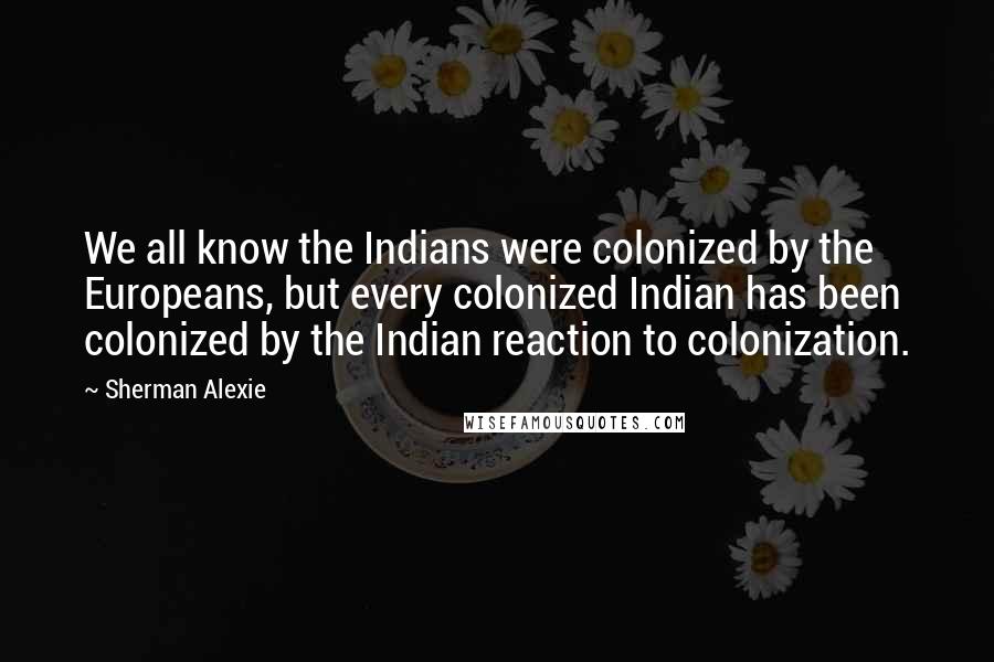 Sherman Alexie Quotes: We all know the Indians were colonized by the Europeans, but every colonized Indian has been colonized by the Indian reaction to colonization.