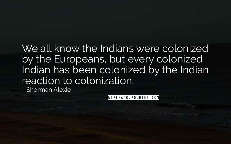 Sherman Alexie Quotes: We all know the Indians were colonized by the Europeans, but every colonized Indian has been colonized by the Indian reaction to colonization.