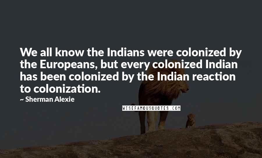 Sherman Alexie Quotes: We all know the Indians were colonized by the Europeans, but every colonized Indian has been colonized by the Indian reaction to colonization.