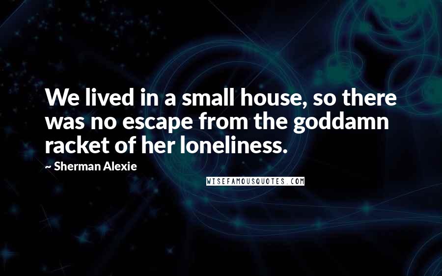 Sherman Alexie Quotes: We lived in a small house, so there was no escape from the goddamn racket of her loneliness.