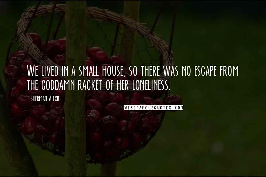 Sherman Alexie Quotes: We lived in a small house, so there was no escape from the goddamn racket of her loneliness.