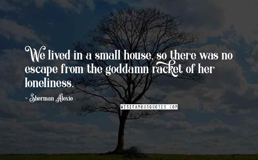 Sherman Alexie Quotes: We lived in a small house, so there was no escape from the goddamn racket of her loneliness.