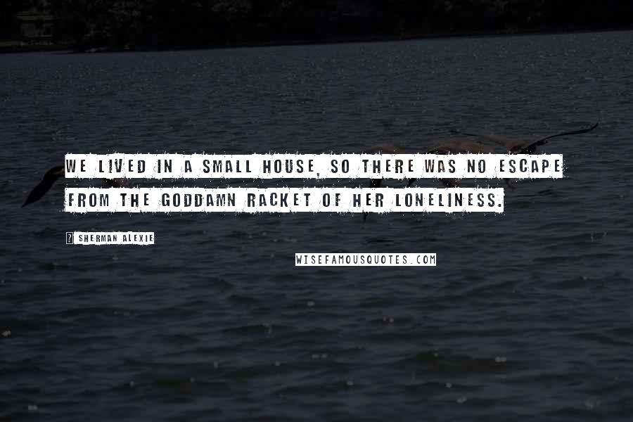 Sherman Alexie Quotes: We lived in a small house, so there was no escape from the goddamn racket of her loneliness.