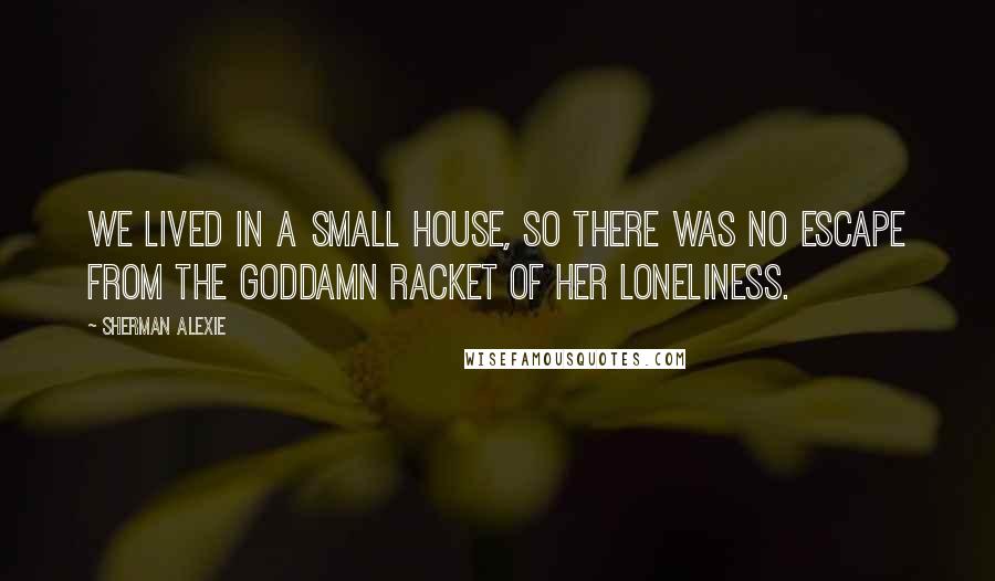 Sherman Alexie Quotes: We lived in a small house, so there was no escape from the goddamn racket of her loneliness.