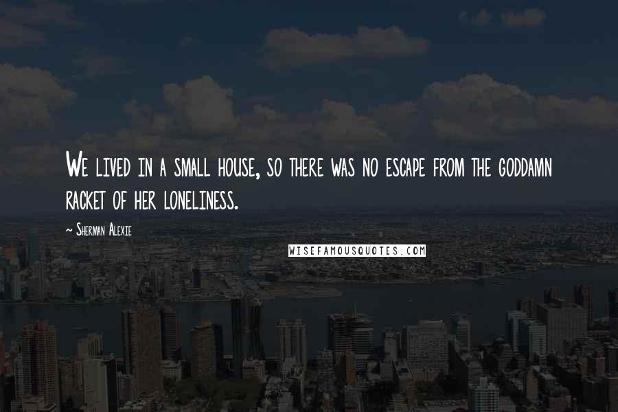 Sherman Alexie Quotes: We lived in a small house, so there was no escape from the goddamn racket of her loneliness.