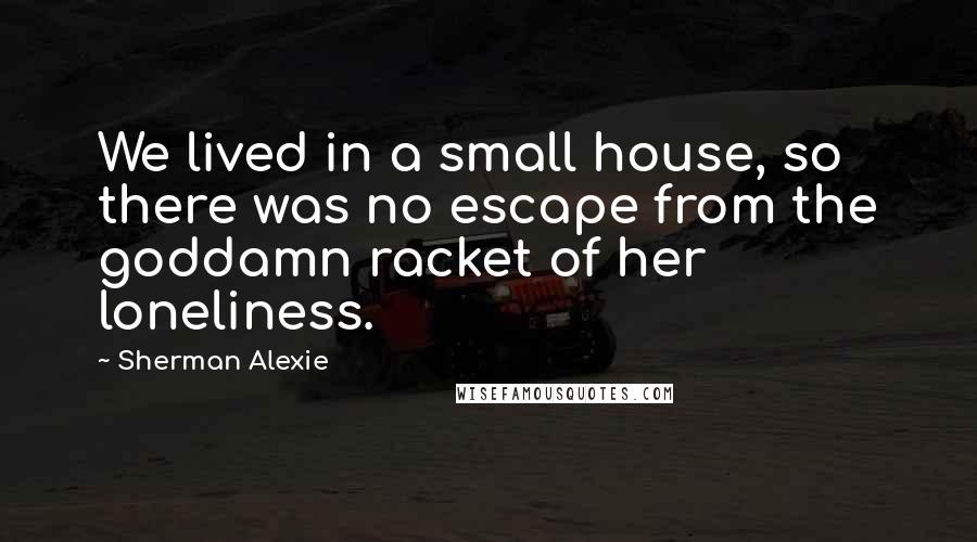Sherman Alexie Quotes: We lived in a small house, so there was no escape from the goddamn racket of her loneliness.