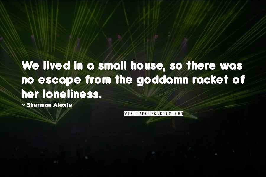 Sherman Alexie Quotes: We lived in a small house, so there was no escape from the goddamn racket of her loneliness.