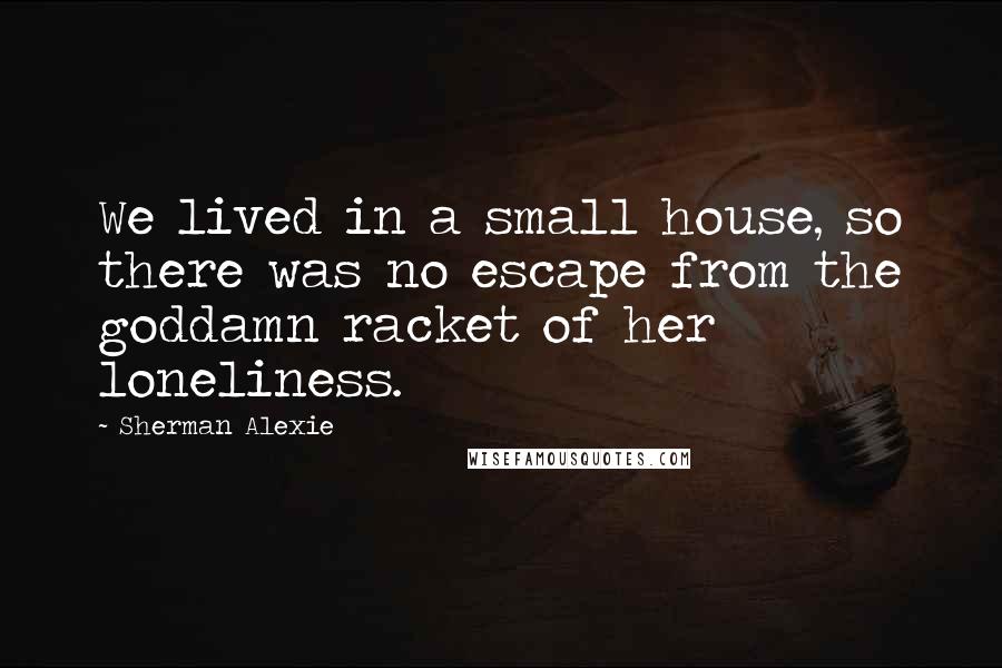 Sherman Alexie Quotes: We lived in a small house, so there was no escape from the goddamn racket of her loneliness.