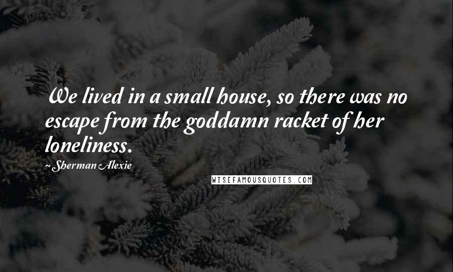 Sherman Alexie Quotes: We lived in a small house, so there was no escape from the goddamn racket of her loneliness.