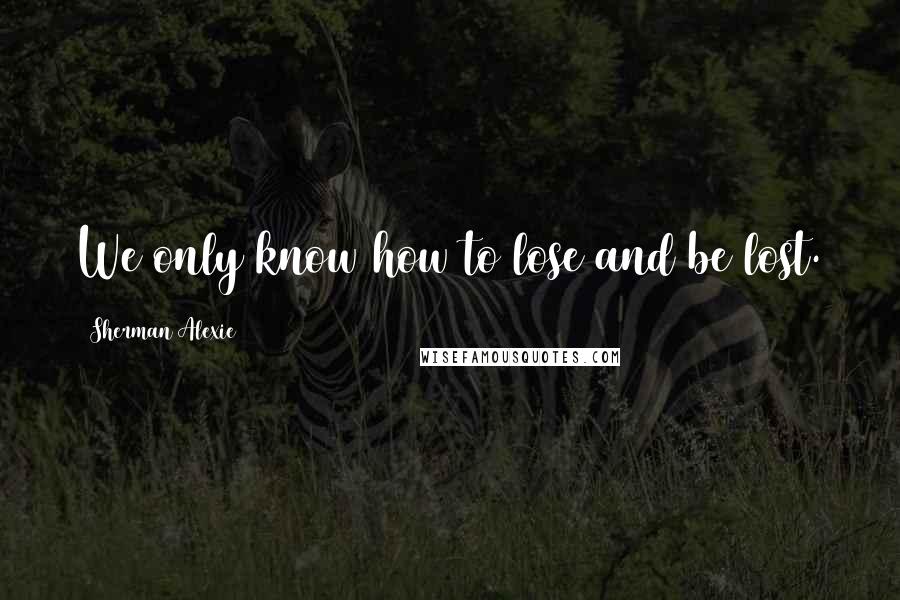 Sherman Alexie Quotes: We only know how to lose and be lost.