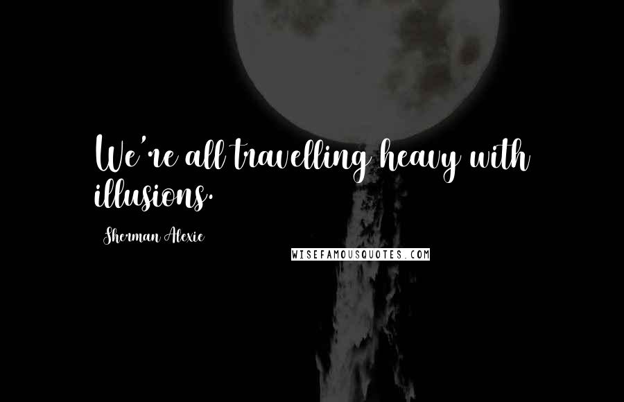Sherman Alexie Quotes: We're all travelling heavy with illusions.