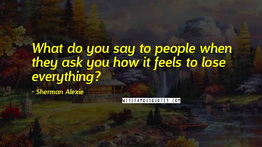 Sherman Alexie Quotes: What do you say to people when they ask you how it feels to lose everything?