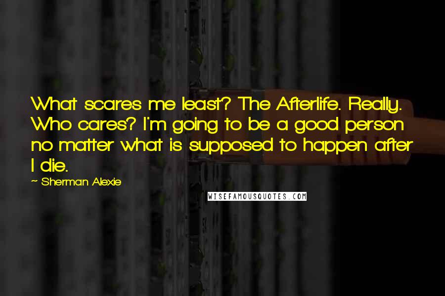 Sherman Alexie Quotes: What scares me least? The Afterlife. Really. Who cares? I'm going to be a good person no matter what is supposed to happen after I die.