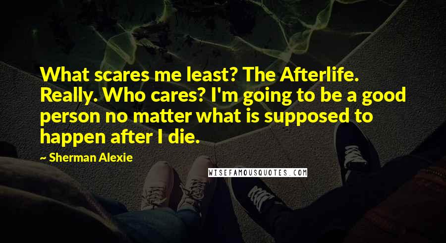 Sherman Alexie Quotes: What scares me least? The Afterlife. Really. Who cares? I'm going to be a good person no matter what is supposed to happen after I die.