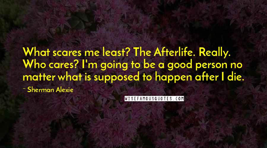 Sherman Alexie Quotes: What scares me least? The Afterlife. Really. Who cares? I'm going to be a good person no matter what is supposed to happen after I die.