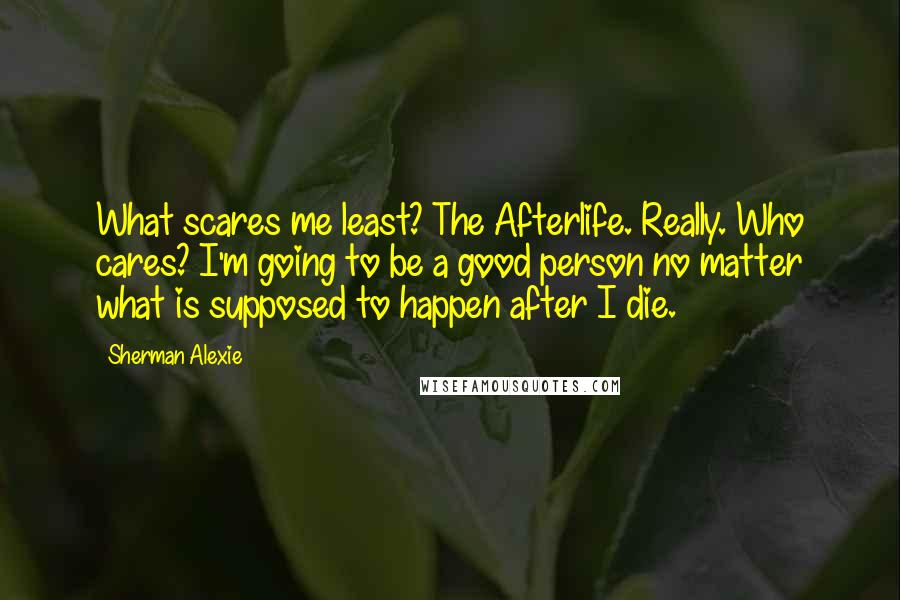 Sherman Alexie Quotes: What scares me least? The Afterlife. Really. Who cares? I'm going to be a good person no matter what is supposed to happen after I die.