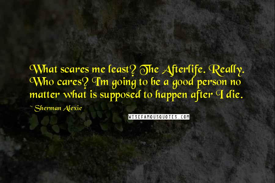 Sherman Alexie Quotes: What scares me least? The Afterlife. Really. Who cares? I'm going to be a good person no matter what is supposed to happen after I die.