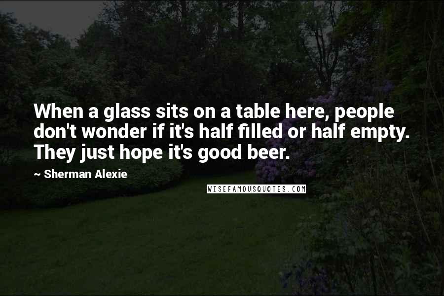 Sherman Alexie Quotes: When a glass sits on a table here, people don't wonder if it's half filled or half empty. They just hope it's good beer.
