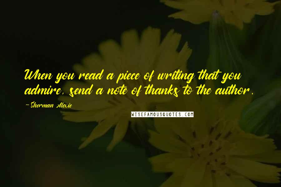 Sherman Alexie Quotes: When you read a piece of writing that you admire, send a note of thanks to the author.