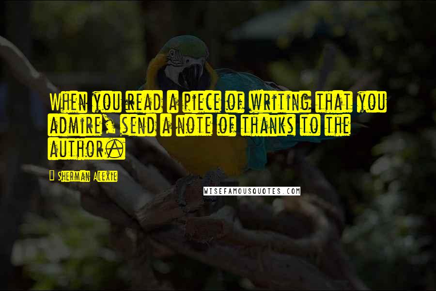 Sherman Alexie Quotes: When you read a piece of writing that you admire, send a note of thanks to the author.